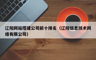 湘西辽阳网站搭建公司前十排名（辽阳信息技术网络有限公司）