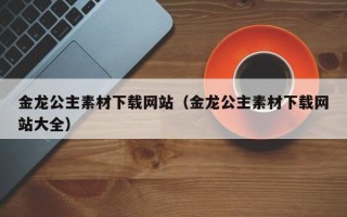 湘西金龙公主素材下载网站（金龙公主素材下载网站大全）