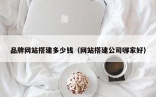 湘西品牌网站搭建多少钱（网站搭建公司哪家好）
